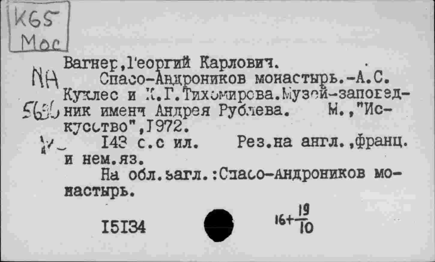 ﻿Вагнер,Георгий Карлович.
ГЩ Спасо-Андроников монастырь.-А.С.
Куклес и К.Г. Тихомирова.Ьіузеи-запоЕед-£(Й>ник имени Андрея Рублева. М.,"Искусство",! 972.
143 с.с ил.	Рез.на англ.,франц,
и нем.яз.
На обл.загл.:Спасо-Андроников монастырь.
,6+10